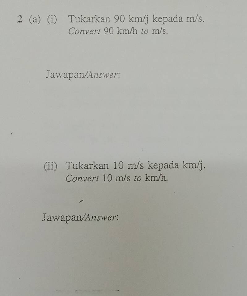 2 (a) (i) Tukarkan 90 km/j kepada m/s. 
Convert 90 km/h to m/s. 
Jawapan/Answer: 
(ii) Tukarkan 10 m/s kepada km/j. 
Convert 10 m/s to km/h. 
Jawapan/Answer: