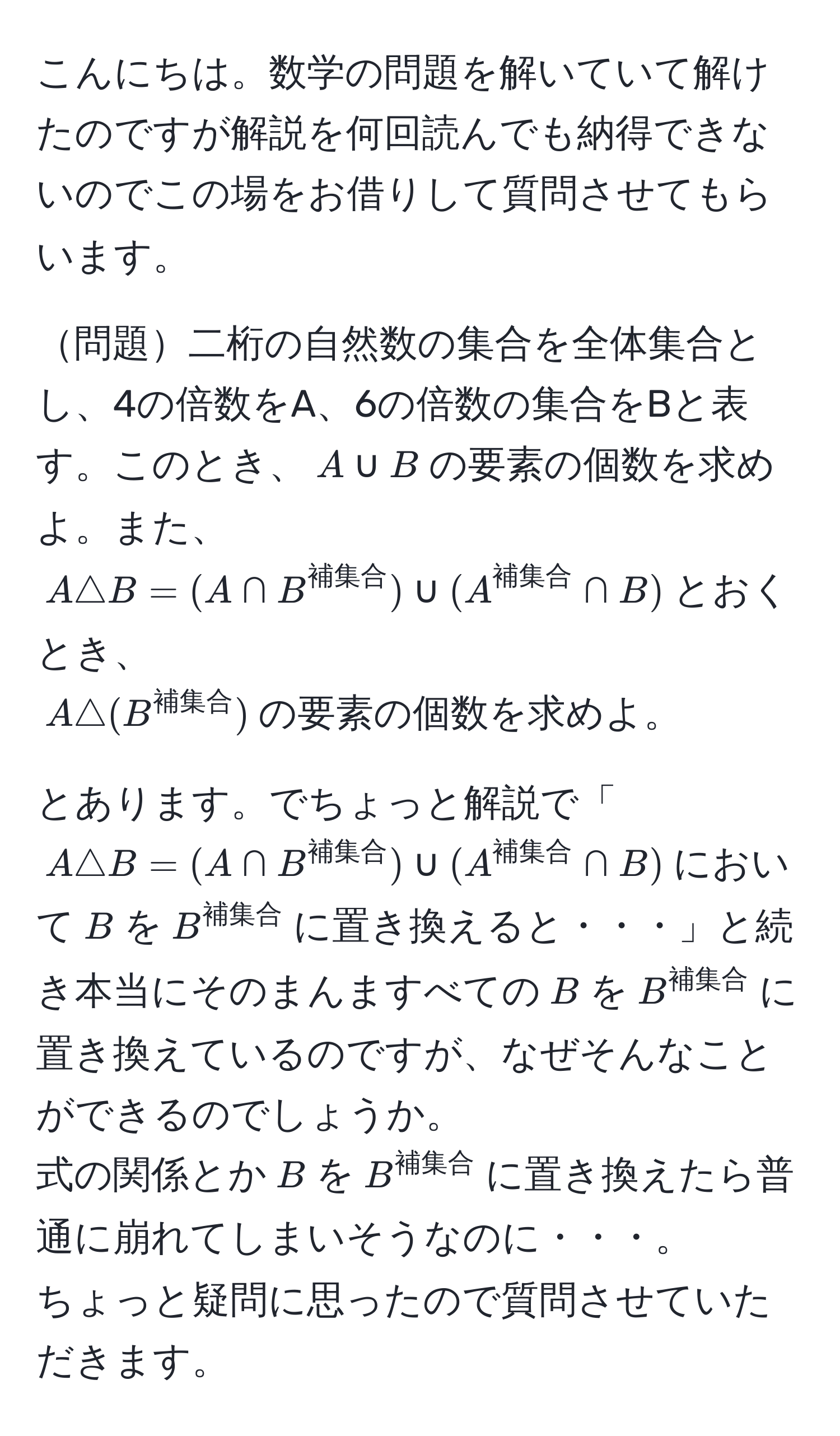 こんにちは。数学の問題を解いていて解けたのですが解説を何回読んでも納得できないのでこの場をお借りして質問させてもらいます。

問題二桁の自然数の集合を全体集合とし、4の倍数をA、6の倍数の集合をBと表す。このとき、$A ∪ B$の要素の個数を求めよ。また、
$A △ B = (A ∩ B^(補集合)) ∪ (A^(補集合) ∩ B)$とおくとき、
$A △ (B^(補集合))$の要素の個数を求めよ。

とあります。でちょっと解説で「$A △ B = (A ∩ B^(補集合)) ∪ (A^(補集合) ∩ B)$において$B$を$B^(補集合)$に置き換えると・・・」と続き本当にそのまんますべての$B$を$B^(補集合)$に置き換えているのですが、なぜそんなことができるのでしょうか。
式の関係とか$B$を$B^(補集合)$に置き換えたら普通に崩れてしまいそうなのに・・・。
ちょっと疑問に思ったので質問させていただきます。