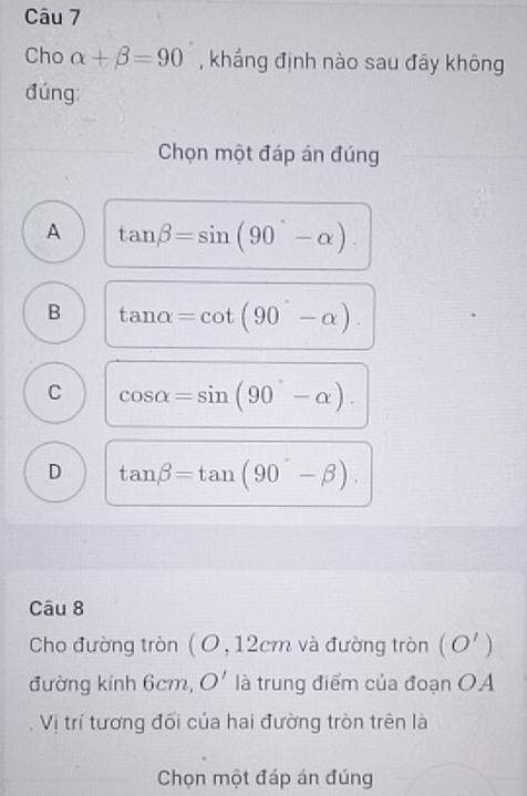 Cho alpha +beta =90 , khẳng định nào sau đây không
đúng
Chọn một đáp án đúng
A tan beta =sin (90°-alpha ).
B tan alpha =cot (90°-alpha ).
C cos alpha =sin (90°-alpha ).
D tan beta =tan (90°-beta ). 
Câu 8
Cho đường tròn ( O, 12cm và đường tròn (O')
đường kính 6cm, O' là trung điểm của đoạn OA
Vị trí tương đối của hai đường tròn trên là
Chọn một đáp án đúng