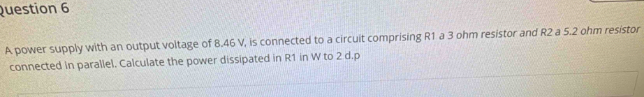 A power supply with an output voltage of 8.46 V, is connected to a circuit comprising R1 a 3 ohm resistor and R2 a 5.2 ohm resistor 
connected in parallel. Calculate the power dissipated in R1 in W to 2 d. p