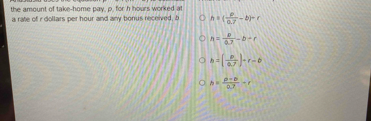 the amount of take-home pay, p, for h hours worked at
a rate of r dollars per hour and any bonus received, b. h=( p/0.7 -b)+r
h= p/0.7 -b+r
h=( p/0.7 )+r-b
h= (p-b)/0.7 +r