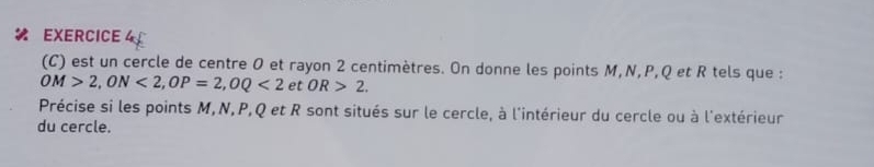 est un cercle de centre O et rayon 2 centimètres. On donne les points M, N, P, Q et R tels que :
OM>2, ON<2</tex>, OP=2, OQ<2</tex> et OR>2. 
Précise si les points M, N, P, Q et R sont situés sur le cercle, à l'intérieur du cercle ou à l'extérieur 
du cercle.