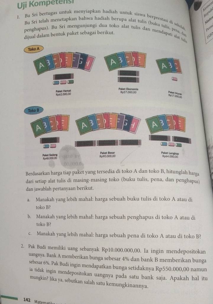 Uji Kompetensi 
Kemén 
Réput 
Matel 
1、 Bu Sri bertugas untuk menyiapkan hadiah untuk siswa berprestasi di sekolah Penu 
Bu Sri telah menetapkan bahwa hadiah berupa alat tulis (buku tulis, pena, dan 
penghapus). Bu Sri mengunjungi dua toko alat tulis dan mendapati alat tuli 
dijual dalam bentuk paket sebagai berikut. 
ISB 
Berdasarkan harga tiap paket yang tersedia di toko A dan toko B, hitunglah harga 
dari setiap alat tulis di masing-masing toko (buku tulis, pena, dan penghapus) 
dan jawablah pertanyaan berikut. 
a. Manakah yang lebih mahal: harga sebuah buku tulis di toko A atau di 
toko B? 
b. Manakah yang lebih mahal: harga sebuah penghapus di toko A atau di 
toko B? 
c. Manakah yang lebih mahal: harga sebuah pena di toko A atau di toko B? 
2. Pak Budi memiliki uang sebanyak Rp10.000.000,00. Ia ingin mendepositokan 
uangnya. Bank A memberikan bunga sebesar 4% dan bank B memberikan bunga 
sebesar 6%. Pak Budi ingin mendapatkan bunga setidaknya Rp550.000,00 namun 
ia tidak ingin mendepositokan uangnya pada satu bank saja. Apakah hal itu 
mungkin? Jika ya, sebutkan salah satu kemungkinannya. 
142 Matematil