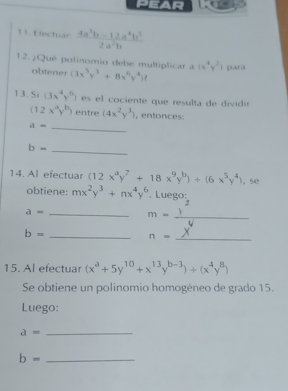 pear 
11. Efectuar:  (4a^3b-12a^4b^5)/2a^2b 
12.¿Qué polinomio debe multiplicar a (x^4y^2) para 
obtener (3x^5y^3+8x^6y^4)? 
13.Si (3x^4y^6) es el cociente que resulta de dividín
(12x^ay^b) entre (4x^2y^3) , entonces:
a= _
b= _ 
14. Al efectuar (12x^ay^7+18x^9y^b)/ (6x^5y^4) , se 
obtiene: mx^2y^3+nx^4y^6 Luego: 
_ a=
_ m=
_ b=
_ n=
15. Al efectuar (x^a+5y^(10)+x^(13)y^(b-3))/ (x^4y^8)
Se obtiene un polinomio homogéneo de grado 15. 
Luego:
a= _
b= _