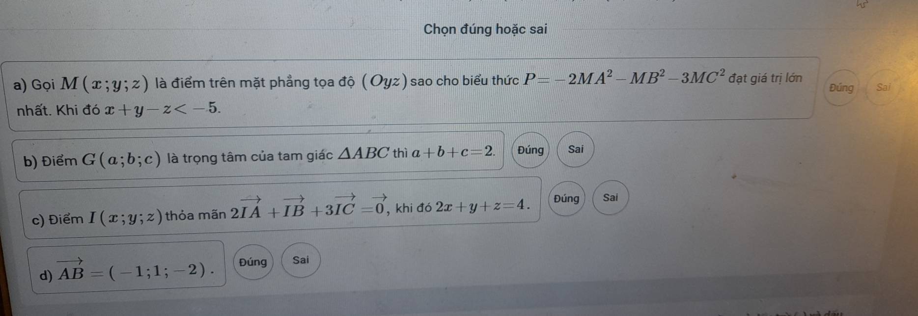 Chọn đúng hoặc sai 
a) Gọi M(x;y;z) là điểm trên mặt phẳng tọa độ (Oyz) sao cho biểu thức P=-2MA^2-MB^2-3MC^2 đạt giá trị lớn Đúng Sai 
nhất. Khi đó x+y-z . 
b) Điểm G(a;b;c) là trọng tâm của tam giác △ ABC thì a+b+c=2. Đúng Sai 
c) Điểm I(x;y;z) thỏa mãn 2vector IA+vector IB+3vector IC=vector 0, , khi đó 2x+y+z=4. Đúng Sai 
d) vector AB=(-1;1;-2). Đúng Sai