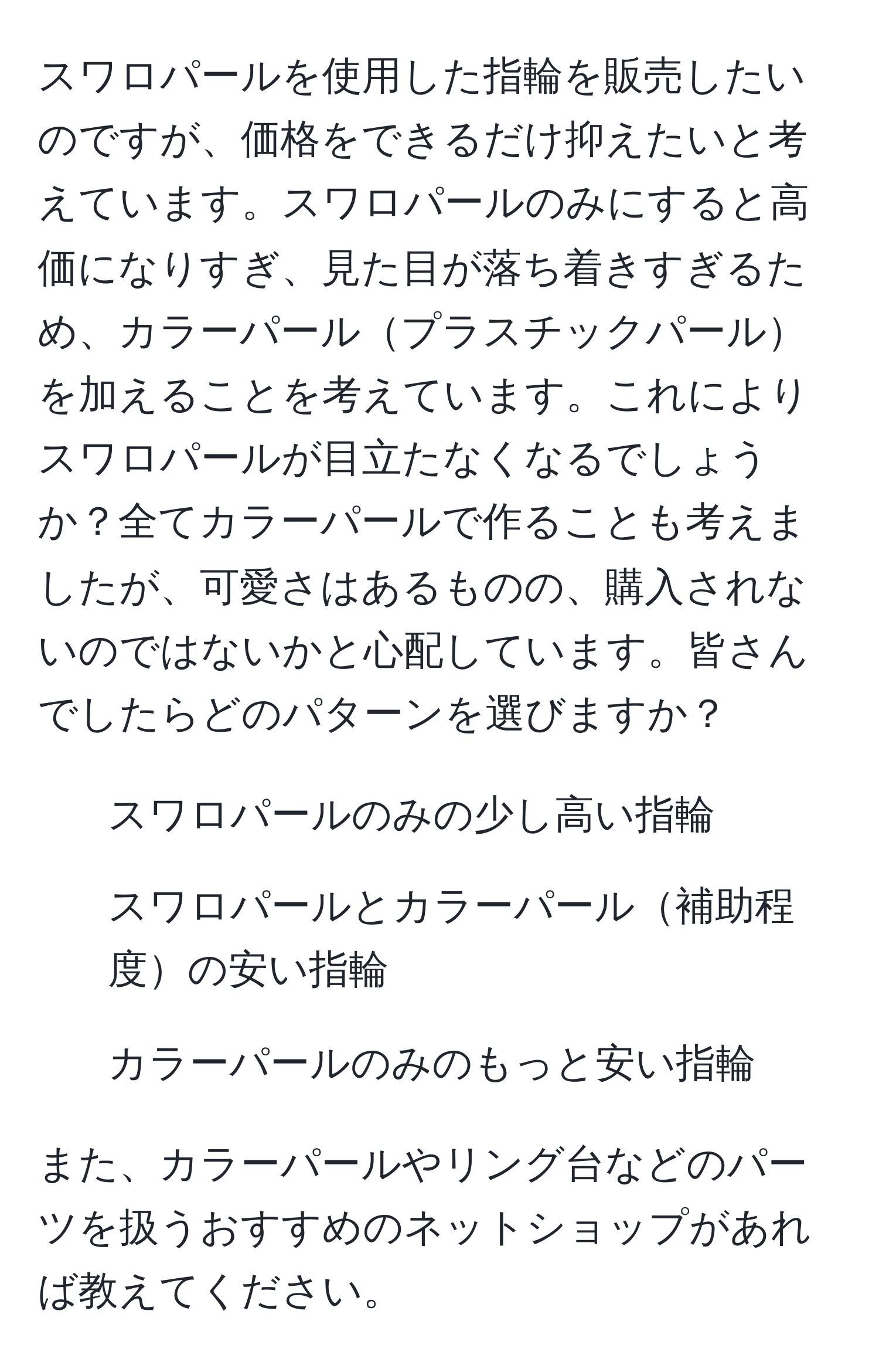 スワロパールを使用した指輪を販売したいのですが、価格をできるだけ抑えたいと考えています。スワロパールのみにすると高価になりすぎ、見た目が落ち着きすぎるため、カラーパールプラスチックパールを加えることを考えています。これによりスワロパールが目立たなくなるでしょうか？全てカラーパールで作ることも考えましたが、可愛さはあるものの、購入されないのではないかと心配しています。皆さんでしたらどのパターンを選びますか？

- スワロパールのみの少し高い指輪
- スワロパールとカラーパール補助程度の安い指輪
- カラーパールのみのもっと安い指輪

また、カラーパールやリング台などのパーツを扱うおすすめのネットショップがあれば教えてください。