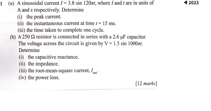 1 (a) A sinusoidal current I=3.8sin 120π t , where I and t are in units of 2023
A and s respectively. Determine 
(i) the peak current. 
(ii) the instantaneous current at time t=15ms. 
(iii) the time taken to complete one cycle. 
(b) A 250 Ω resistor is connected in series with a 2.6 μF capacitor. 
The voltage across the circuit is given by V=1.5sin 1000π t. 
Determine 
(i) the capacitive reactance. 
(ii) the impedance. 
(iii) the root-mean-square current, I_rms^(·)
(iv) the power loss. 
[12 marks]