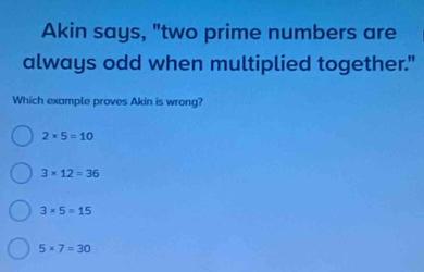 Akin says, "two prime numbers are
always odd when multiplied together."
Which example proves Akin is wrong?
2* 5=10
3* 12=36
3* 5=15
5* 7=30