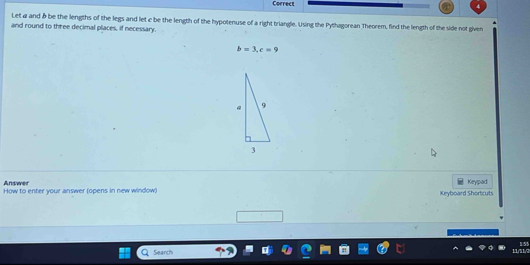 Let α and b be the lengths of the legs and let c be the length of the hypotenuse of a right triangle. Using the Pythagorean Theorem, find the length of the side not given 
and round to three decimal places, if necessary.
b=3, c=9
Answer Keypad 
How to enter your answer (opens in new window) Keyboard Shortcuts 
1:55 
Search 
11/11/2