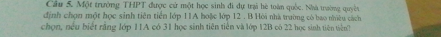 Một trường THPT được cử một học sinh đi dự trại hè toàn quốc. Nhà trường quyết 
định chọn một học sinh tiên tiến lớp 11A hoặc lớp 12. B Hỏi nhà trường có bao nhiêu cách 
chọn, nếu biết rằng lớp 11A có 31 học sinh tiên tiến và lớp 12B có 22 học sinh tiên tiến?