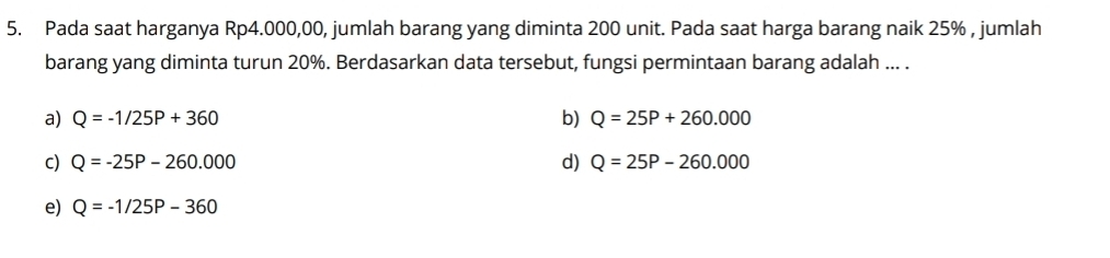 Pada saat harganya Rp4.000,00, jumlah barang yang diminta 200 unit. Pada saat harga barang naik 25% , jumlah
barang yang diminta turun 20%. Berdasarkan data tersebut, fungsi permintaan barang adalah ... .
a) Q=-1/25P+360 b) Q=25P+260.000
C) Q=-25P-260.000 d) Q=25P-260.000
e) Q=-1/25P-360