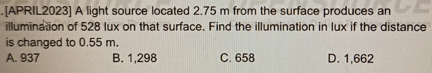 .[APRIL2023] A light source located 2.75 m from the surface produces an
illumination of 528 lux on that surface. Find the illumination in lux if the distance
is changed to 0.55 m.
A. 937 B. 1,298 C. 658 D. 1,662