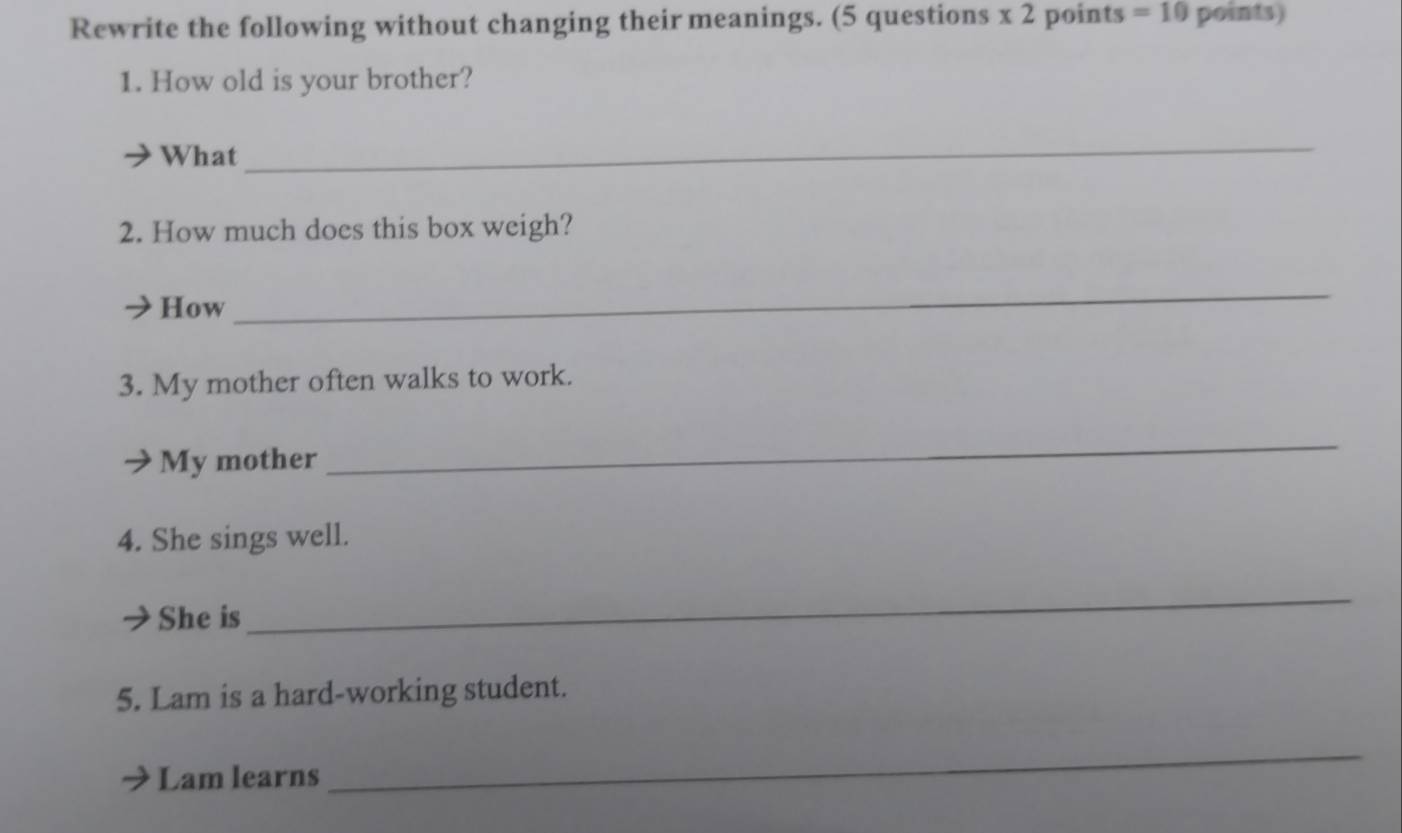 Rewrite the following without changing their meanings. (5 questions x 2 points =10 points) 
1. How old is your brother? 
What 
_ 
2. How much does this box weigh? 
How 
_ 
3. My mother often walks to work. 
My mother 
_ 
4. She sings well. 
She is 
_ 
5. Lam is a hard-working student. 
Lam learns 
_