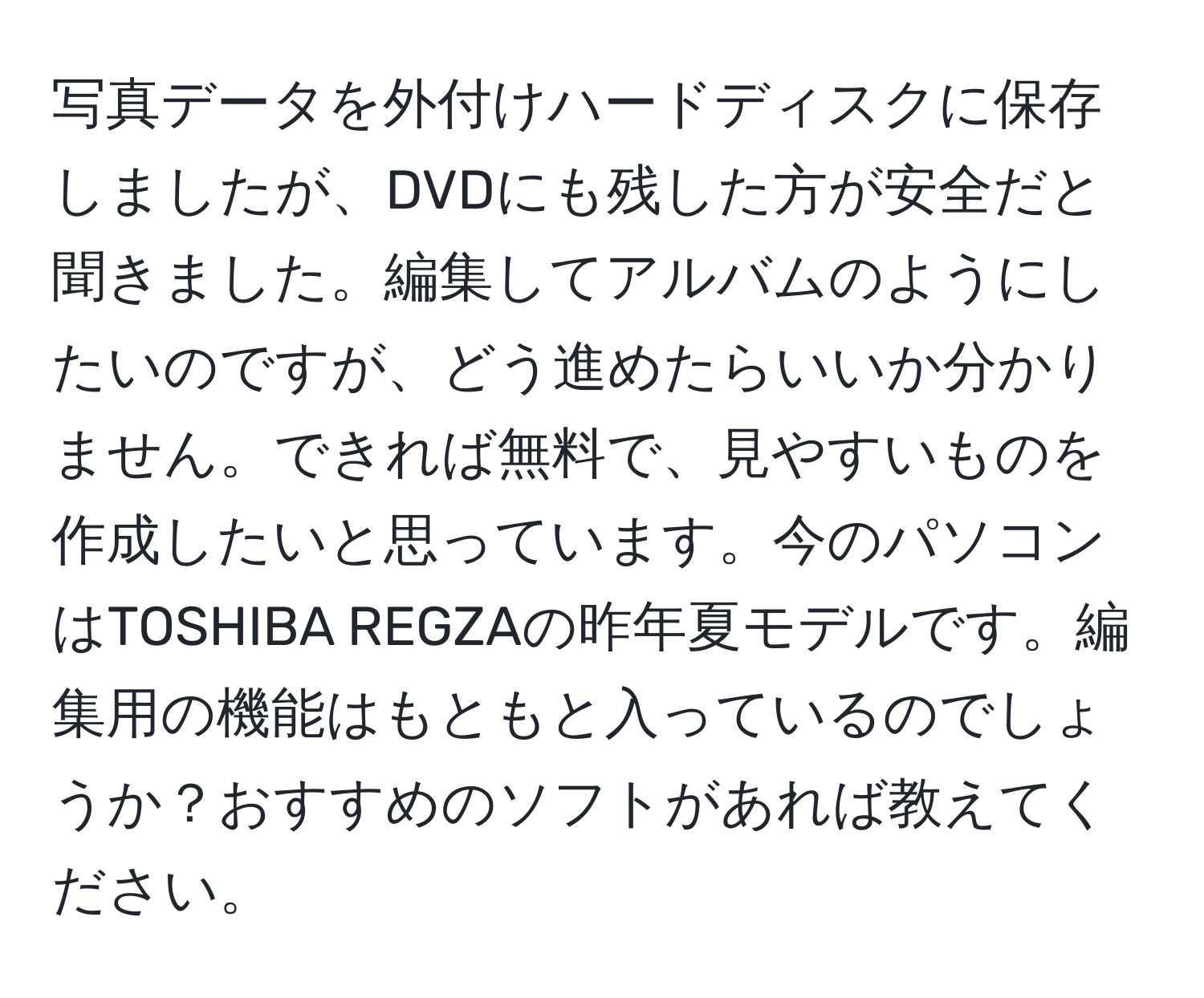 写真データを外付けハードディスクに保存しましたが、DVDにも残した方が安全だと聞きました。編集してアルバムのようにしたいのですが、どう進めたらいいか分かりません。できれば無料で、見やすいものを作成したいと思っています。今のパソコンはTOSHIBA REGZAの昨年夏モデルです。編集用の機能はもともと入っているのでしょうか？おすすめのソフトがあれば教えてください。