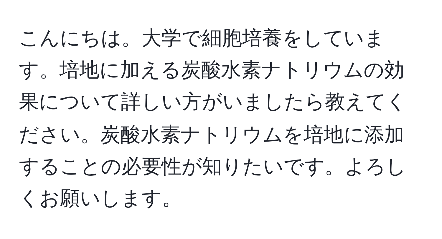 こんにちは。大学で細胞培養をしています。培地に加える炭酸水素ナトリウムの効果について詳しい方がいましたら教えてください。炭酸水素ナトリウムを培地に添加することの必要性が知りたいです。よろしくお願いします。