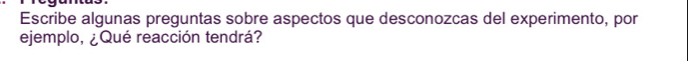 Escribe algunas preguntas sobre aspectos que desconozcas del experimento, por 
ejemplo, ¿Qué reacción tendrá?