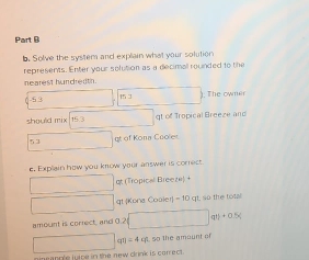 Solve the system and explain what your solution 
represents. Enter your solution as a decimall rounded to the 
nearest hundredth.
0 -5 3 13 ). The owner 
should mix 15.3 t of Tropical Breeze and
53 gt of Kona Cooler 
e. Explain how you know your answer is correct. 
□  qt (Tropical Breeze) + 
gt Kona Cooler) - 10 qt, so the tota 
amount is correct, and 0.? □ qri+0.5x
x_1+x_2= □ /□   qeta =4cm. so the amount of 
eanple juice in the new drink is correct