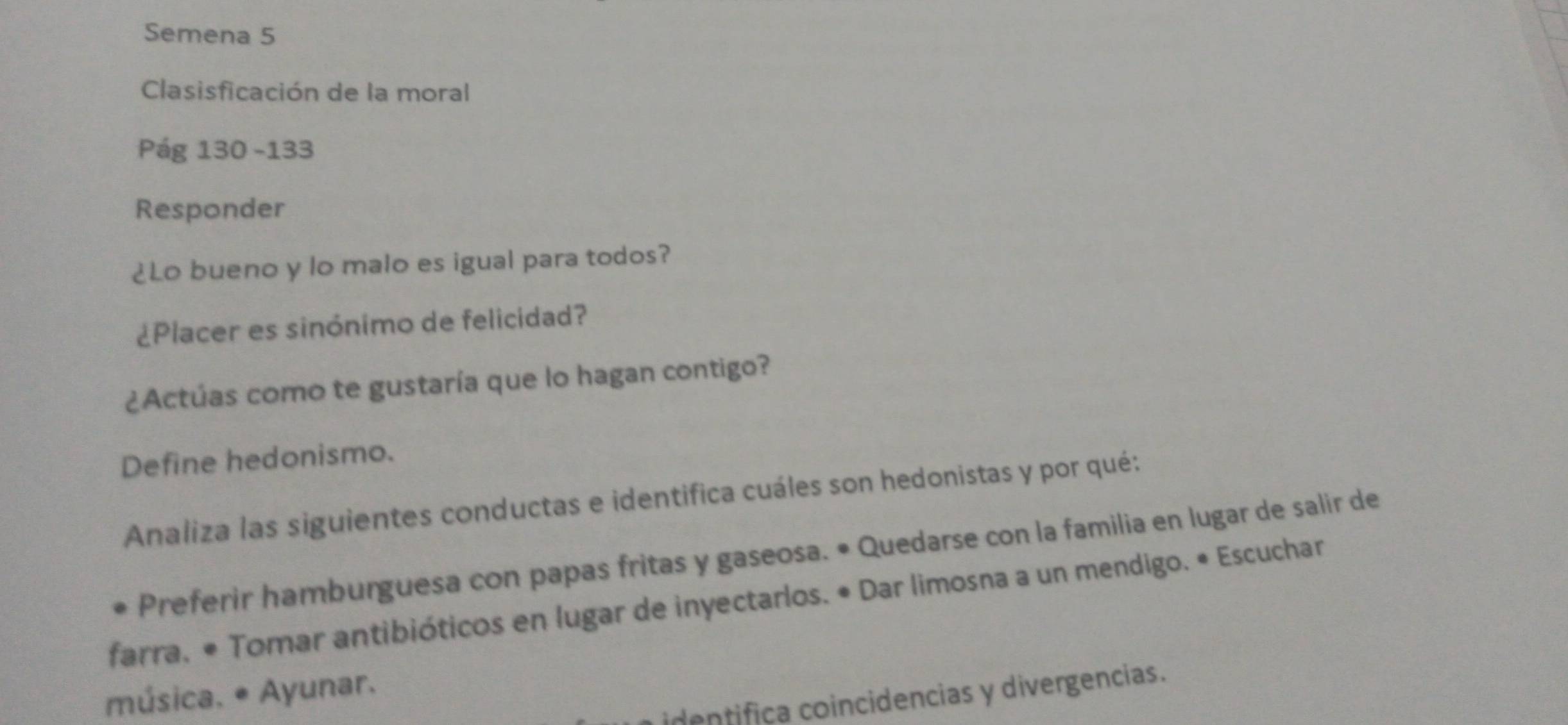 Semena 5 
Clasisficación de la moral 
Pág 130 -133 
Responder 
¿Lo bueno y lo malo es igual para todos? 
¿Placer es sinónimo de felicidad? 
¿Actúas como te gustaría que lo hagan contigo? 
Define hedonismo. 
Analiza las siguientes conductas e identifica cuáles son hedonistas y por qué: 
Preferir hamburguesa con papas fritas y gaseosa. • Quedarse con la familia en lugar de salir de 
farra, • Tomar antibióticos en lugar de inyectarlos. • Dar limosna a un mendigo. • Escuchar 
música. * Ayunar. 
identifica coincidencias y divergencias.