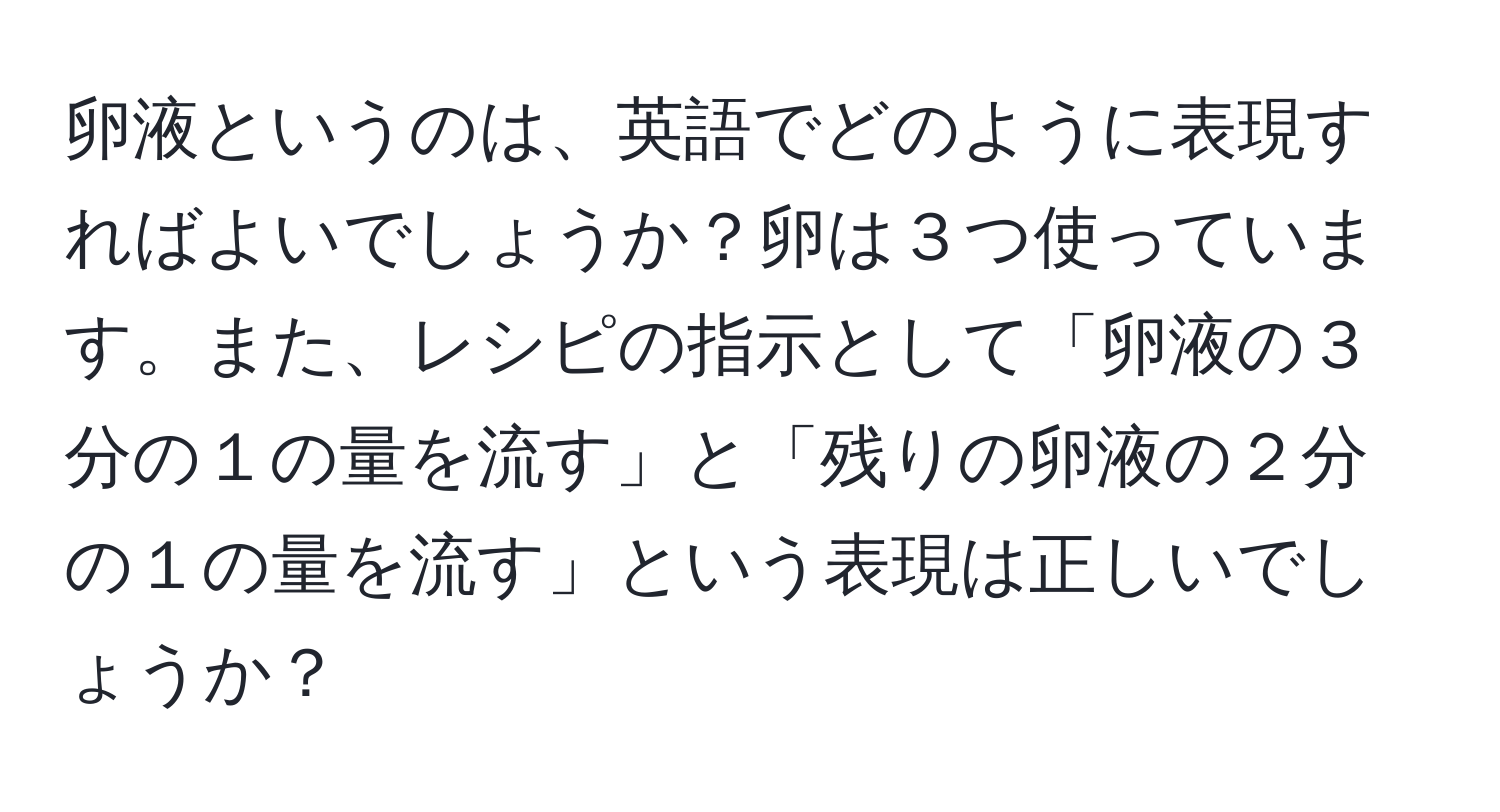 卵液というのは、英語でどのように表現すればよいでしょうか？卵は３つ使っています。また、レシピの指示として「卵液の３分の１の量を流す」と「残りの卵液の２分の１の量を流す」という表現は正しいでしょうか？