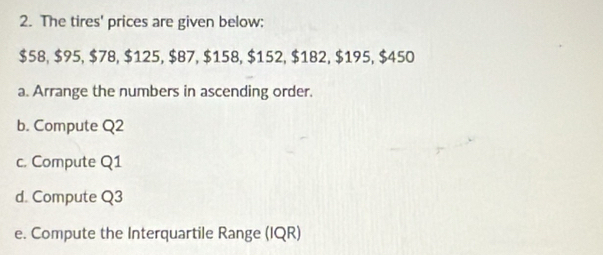 The tires' prices are given below:
$58, $95, $78, $125, $87, $158, $152, $182, $195, $450
a. Arrange the numbers in ascending order. 
b. Compute Q2
c. Compute Q1
d. Compute Q3
e. Compute the Interquartile Range (IQR)