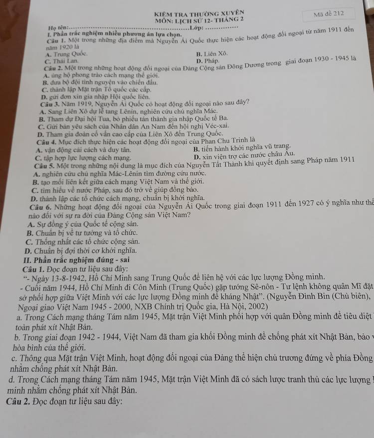 Kiêm tra thường xuyên
Ha tên:---- Môn: Lịch sử 12- tháng 2 Mã đề 212
……Lớp: …………
I. Phần trắc nghiệm nhiều phương án lựa chọn.
năm 1920 là Câu 1. Một trong những địa điểm mã Nguyễn Ái Quốc thực hiện các hoạt động đối ngoại từ năm 1911 đến
A. Trung Quốc.
C. Thái Lan. D. Pháp. B. Liên Xô.
Câu 2. Một trong những hoạt động đổi ngoại của Đảng Cộng sản Đông Dương trong giai đoạn 1930 - 1945 là
A. ủng hộ phong trào cách mạng thể giới,
B. đưa bộ đội tỉnh nguyện vào chiến đầu.
C. thành lập Mặt trận Tổ quốc các cấp.
D. gửi đơn xin gia nhập Hội quốc liên.
Câu 3. Năm 1919, Nguyễn Ái Quốc có hoạt động đối ngoại nào sau đây?
A. Sang Liên Xô dự lễ tang Lênin, nghiên cứu chủ nghĩa Mác.
B. Tham dự Đại hội Tua, bỏ phiếu tần thành gia nhập Quốc tế Ba.
C. Gửi bản yêu sách của Nhân dân An Nam đến hội nghị Véc-xai.
D. Tham gia đoàn cổ vấn cao cấp của Liên Xô đến Trung Quốc.
Câu 4. Mục đích thực hiện các hoạt động đối ngoại của Phan Chu Trinh là
A. vận động cải cách và duy tân. B. tiến hành khởi nghĩa vũ trang.
C. tập hợp lực lượng cách mạng. D. xin viện trợ các nước châu Âu.
Câu 5. Một trong những nội dung là mục đích của Nguyễn Tất Thành khi quyết định sang Pháp năm 1911
A. nghiên cứu chủ nghĩa Mác-Lênin tìm đường cứu nước.
B. tạo mối liên kết giữa cách mạng Việt Nam và thế giới.
C. tìm hiệu về nước Pháp, sau đó trở về giúp đồng bào.
D. thành lập các tổ chức cách mạng, chuẩn bị khởi nghĩa.
Câu 6. Những hoạt động đối ngoại của Nguyễn Ái Quốc trong giai đoạn 1911 đến 1927 có ý nghĩa như thể
nào đổi với sự ra đời của Đảng Cộng sản Việt Nam?
A. Sự đồng ý của Quốc tế cộng sản.
B Chuân bị về tư tưởng và tổ chức.
C. Thống nhất các tổ chức cộng sản.
D. Chuân bị đợi thời cơ khởi nghĩa.
II. Phần trắc nghiệm đúng - sai
Câu 1. Đọc đoạn tư liệu sau đây:
*- Ngày 13-8-1942, Hồ Chí Minh sang Trung Quốc đề liên hệ với các lực lượng Đồng minh.
- Cuối năm 1944, Hồ Chí Minh đi Côn Minh (Trung Quốc) gặp tướng Sê-nôn - Tư lệnh không quân Mĩ đặt
sở phối hợp giữa Việt Minh với các lực lượng Đồng minh đề kháng Nhật”. (Nguyễn Đình Bin (Chủ biên),
Ngoại giao Việt Nam 1945 - 2000, NXB Chính trị Quốc gia, Hà Nội, 2002)
a. Trong Cách mạng tháng Tám năm 1945, Mặt trận Việt Minh phối hợp với quân Đồng minh đề tiêu diệt
toàn phát xít Nhật Bản.
b. Trong giai đoạn 1942 - 1944, Việt Nam đã tham gia khối Đồng minh để chống phát xít Nhật Bản, bảo y
hòa bình của thế giới.
c. Thông qua Mặt trận Việt Minh, hoạt động đối ngoại của Đảng thể hiện chủ trương đứng về phía Đồng
nhằm chống phát xít Nhật Bản.
d. Trong Cách mạng tháng Tám năm 1945, Mặt trận Việt Minh đã có sách lược tranh thủ các lực lượng 1
minh nhằm chống phát xít Nhật Bản.
Câu 2. Đọc đoạn tư liệu sau đây: