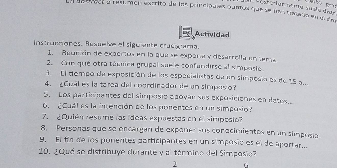 Clerto grad 
Cular. Posteriormente suele distri 
un abstract o resumen escrito de los principales puntos que se han tratado en el sim 
Actividad 
Instrucciones. Resuelve el siguiente crucigrama. 
1. Reunión de expertos en la que se expone y desarrolla un tema. 
2. Con qué otra técnica grupal suele confundirse al simposio. 
3. El tiempo de exposición de los especialistas de un simposio es de 15 a... 
4. ¿Cuál es la tarea del coordinador de un simposio? 
5. Los participantes del simposio apoyan sus exposiciones en datos... 
6. ¿Cuál es la intención de los ponentes en un simposio? 
7. ¿Quién resume las ideas expuestas en el simposio? 
8. Personas que se encargan de exponer sus conocimientos en un simposio. 
9. El fin de los ponentes participantes en un simposio es el de aportar... 
10. ¿Qué se distribuye durante y al término del Simposio? 
2 
6