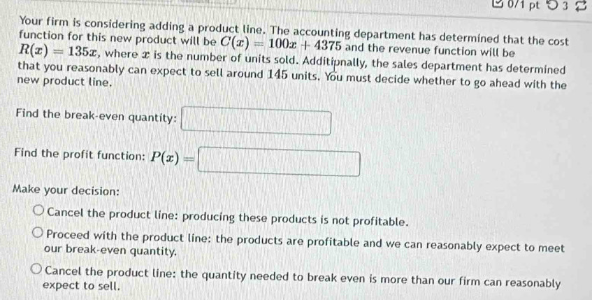 3 8
Your firm is considering adding a product line. The accounting department has determined that the cost
function for this new product will be C(x)=100x+4375 and the revenue function will be
R(x)=135x , where x is the number of units sold. Additipnally, the sales department has determined
that you reasonably can expect to sell around 145 units. You must decide whether to go ahead with the
new product line.
Find the break-even quantity: □ 
Find the profit function: P(x)=□
Make your decision:
Cancel the product line: producing these products is not profitable.
Proceed with the product line: the products are profitable and we can reasonably expect to meet
our break-even quantity.
Cancel the product line: the quantity needed to break even is more than our firm can reasonably
expect to sell.