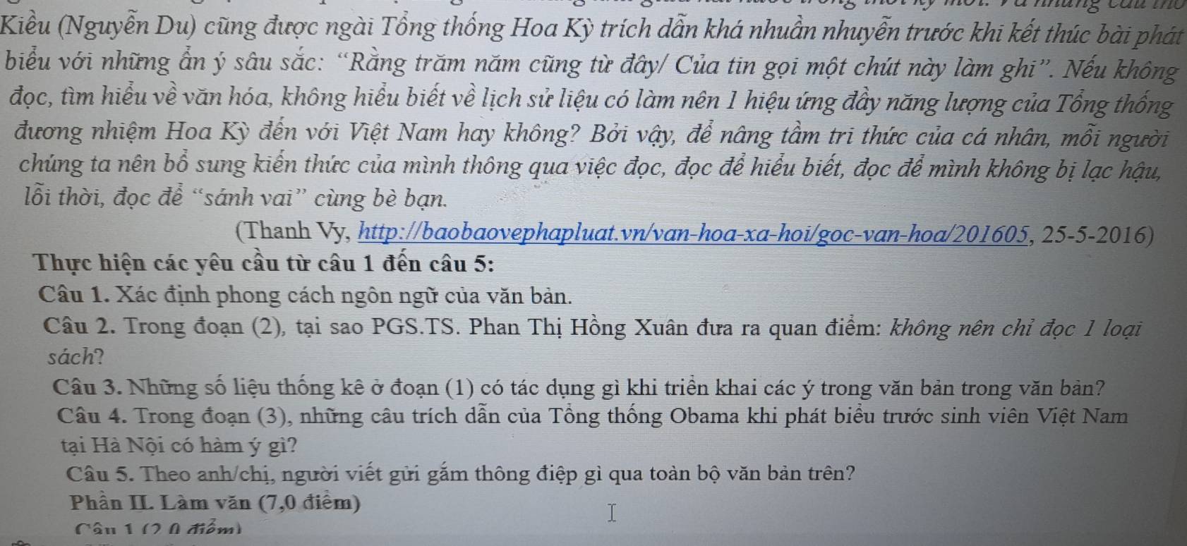 Kiều (Nguyễn Du) cũng được ngài Tổng thống Hoa Kỳ trích dẫn khá nhuẫn nhuyễn trước khi kết thúc bài phát
biểu với những ẩn ý sâu sắc: “Rằng trăm năm cũng từ đây/ Của tin gọi một chút này làm ghi”. Nếu không
đọc, tìm hiểu về văn hóa, không hiểu biết về lịch sử liệu có làm nên 1 hiệu ứng đầy năng lượng của Tổng thống
đương nhiệm Hoa Kỳ đến với Việt Nam hay không? Bởi vậy, để nâng tầm tri thức của cá nhân, mỗi người
chúng ta nên bổ sung kiến thức của mình thông qua việc đọc, đọc để hiểu biết, đọc để mình không bị lạc hậu,
lỗi thời, đọc để “sánh vai” cùng bè bạn.
(Thanh Vy, http://baobaovephapluat.vn/van-hoa-xa-hoi/goc-van-hoa/201605, 25-5-2016)
Thực hiện các yêu cầu từ câu 1 đến câu 5:
Câu 1. Xác định phong cách ngôn ngữ của văn bản.
Câu 2. Trong đoạn (2), tại sao PGS.TS. Phan Thị Hồng Xuân đưa ra quan điểm: không nên chỉ đọc 1 loại
sách?
Câu 3. Những số liệu thống kê ở đoạn (1) có tác dụng gì khi triền khai các ý trong văn bản trong văn bản?
Câu 4. Trong đoạn (3), những câu trích dẫn của Tổng thống Obama khi phát biểu trước sinh viên Việt Nam
tại Hà Nội có hàm ý gì?
Câu 5. Theo anh/chị, người viết gửi gắm thông điệp gì qua toàn bộ văn bản trên?
Phần II. Làm văn (7,0 điểm)
Câu 1 (2 0 điểm)