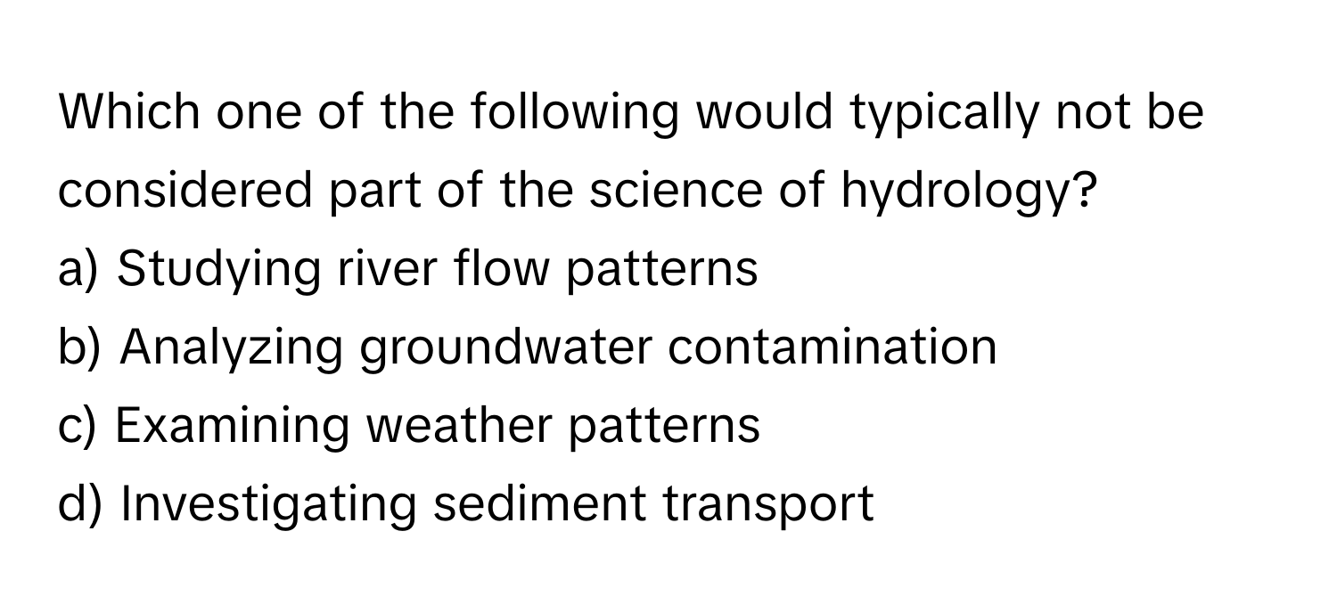 Which one of the following would typically not be considered part of the science of hydrology?

a) Studying river flow patterns
b) Analyzing groundwater contamination
c) Examining weather patterns
d) Investigating sediment transport