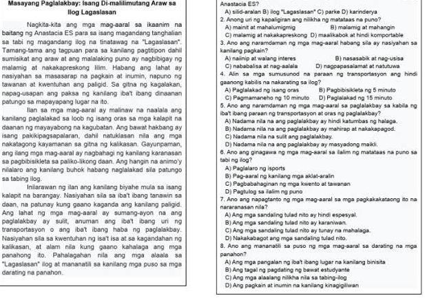 Masayang Paglalakbay: Isang Di-malilimutang Araw sa Anastacia ES?
llog Lagaslasan A) silid-aralan B) ilog ''Lagaslasan'' C) parke D) karinderya
Nagkita-kita ang mga mag-aaral sa ikaanim na 2. Anong uri ng kapaligiran ang nilikha ng matataas na puno?
baitang ng Anastacia ES para sa isang magandang tanghalian A) mainit at mahalumigmig C) malamig at nakakapreskong D) maalikabok at hindi komportable B1 malamic at mahangir
sa tabi ng magandang ilog na tinatawag na ''Lagaslasan'. 3. Ano ang naramdaman ng mga mag-aaral habang sila ay nasiyahan sa
Tamang-tama ang tagpuan para sa kanilang pagtitipon dahil kanilang pagkain?
sumisikat ang araw at ang malalaking puno ay nagbibigay ng A) nailinip at walang interes B) nasasabik at nag-usisa
malamig at nakakapreskong lilim. Habang ang lahat ay C) nababalisa at nag-aalala D)  néopapasaïamat et natutuwa
nasiyahan sa masasarap na pagkain at inumin, napuno ng 4. Alin sa mga sumusunod na paraan ng transportasyon ang hindi
tawanan at kwentuhan ang paligid. Sa gitna ng kagalakan, gaanong kabilis na nakarating sa ilog?
napag-usapan ang paksa ng kanilang iba't ibang dinaanan A) Paglalakad ng isang oras C) Pagmamaneho ng 10 minuto D) Paglalakad ng 15 minuto B) Pagbibisikleta ng 5 minuto
patungo sa mapayapang lugar na ito. 5. Ano ang naramdaman ng mga mag-aaral sa paglalakbay sa kabila ng
Ilan sa mga mag-aaral ay malinaw na naalala ang
kanilang paglalakad sa loob ng isang oras sa mga kalapit na iba't ibang paraan ng transportasyon at oras ng paglalakbay?
A) Nadama nila na ang paglalakbay ay hindi katumbas ng halaga.
daanan ng mayayabong na kagubatan. Ang bawat hakbang ay B) Nadama nila na ang paglalakbay ay mahirap at nakakapagod.
isang pakikipagsapalaran, dahil natuklasan nila ang mga C) Nadama nila na sulit ang paglalakbay.
nakatagong kayamanan sa gitna ng kalikasan. Gayunpaman, D) Nadama nila na ang pəglalakbay ay masyadong maikli.
ang ilang mga mag-aaral ay nagbahagi ng kanilang karanasan 6. Ano ang ginagawa ng mga mag-aaral sa ilalim ng matataas na puno sa
sa pagbibisikleta sa paliko-likong daan. Ang hangin na animo'y tabi ng illog?
nilalaro ang kanilang buhok habang naglalakad sila patungo A) Paglalaro ng isports
B) Pag-aaral ng kanilang mga aklat-aralin
sa tabing ilog. C) Pagbabahaginan ng mga kwento at tawanan
Inilarawan ng ilan ang kanilang biyahe mula sa isang D) Pagtulog sa ilalim ng puno
kalapit na barangay. Nasiyahan sila sa iba't ibang tanawin sa 7. Ano ang napagtanto ng mga mag-aaral sa mga pagkakakataong ito na
daan, na patunay kung gaano kaganda ang kanilang paligid.
Ang lahat ng mga mag-aaral ay sumang-ayon na ang nararanasan nila? A) Ang mga sandaling tulad nito ay hindi espesyal
paglalakbay ay sulit, anuman ang iba't ibang uri ng B) Ang mga sandaling tulad nito ay karaniwan.
transportasyon o ang iba't ibang haba ng paglalakbay. C) Ang mga sandaling tulad nito ay tunay na mahalaga.
Nasiyahan sila sa kwentuhan ng isa't isa at sa kagandahan ng D) Nakakabagot ang mga sandaling tulad nito.
kalikasan, at alam nia kung gaano kahalaga ang mga 8. Ano ang mananatili sa puso ng mga mag-aaral sa darating na mga
panahong ito. Pahalagahan nila ang mga alaala sa panahon ?
''Lagaslasan'' ilog at mananatili sa kanilang mga puso sa mga A) Ang mga pangalan ng iba't ibang lugar na kanilang binisita
B) Ang tagal ng pagdating ng bawat estudyante
darating na panahon. C) Ang mga alaalang nilikha nila sa tabing-ilog
D) Ang pagkain at inumin na kanilang kinagigiliwan