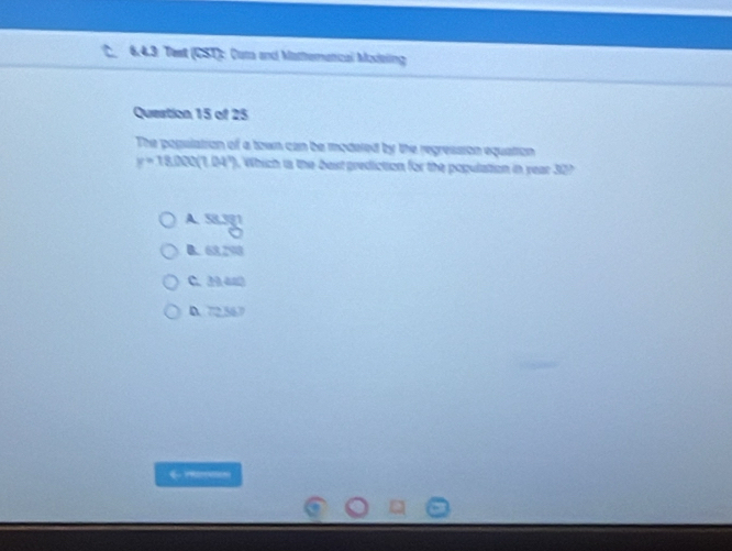 6.4.3: Test (CST): Cuta and Mattrematical Moieling
Question 15 of 25
The pogulation of a town can be modered by the regression equation
y=18.000(1.04°). Which is the best prediction for the population in year 30?
A. 58.381
B. 63.298
C. 2440
D. 72.567
←