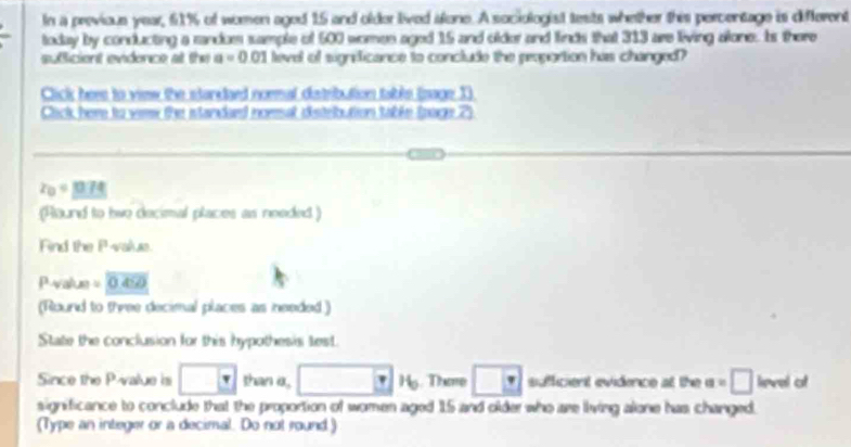 In a previous year, 6% of women aged 15 and older lived afone. A sociologist tests whether this percentage is different 
today by conducting a randum sample of 500 women aged 15 and older and finds that 313 are living alone. Is there 
suficient evidence at the a=0 01 level of significance to conclude the peoportion has changed? 
Click here to view the stardaed noemal catribution tabls (nage 1) 
Cick here to veme the standard nomal distelbution table (page 2)
z_0=0.7474
(Round to twe decimal places as needed ) 
Find the Pvalue.
Pvalue = 0 45
(Round to three decimal places as needed ) 
State the conclusion for this hypothesis test. 
Since the P -value is □ than a, □ 16. The □ sufficient evidence at the a=□ lievel of 
significance to conclude that the proportion of women aged 15 and older who are living alone has changed. 
(Type an integer or a decimal. Do not round.)