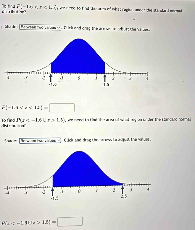 To find P(-1.6 , we need to find the area of what region under the standard normal 
distribution? 
Shade: Between two values ∽. Click and drag the arrows to adjust the values.
P(-1.6
To find P(z 1.5) , we need to find the area of what region under the standard normal 
distribution? 
Shade: [Between two values ⓥ. Click and drag the arrows to adjust the values.
P(z 1.5)=□