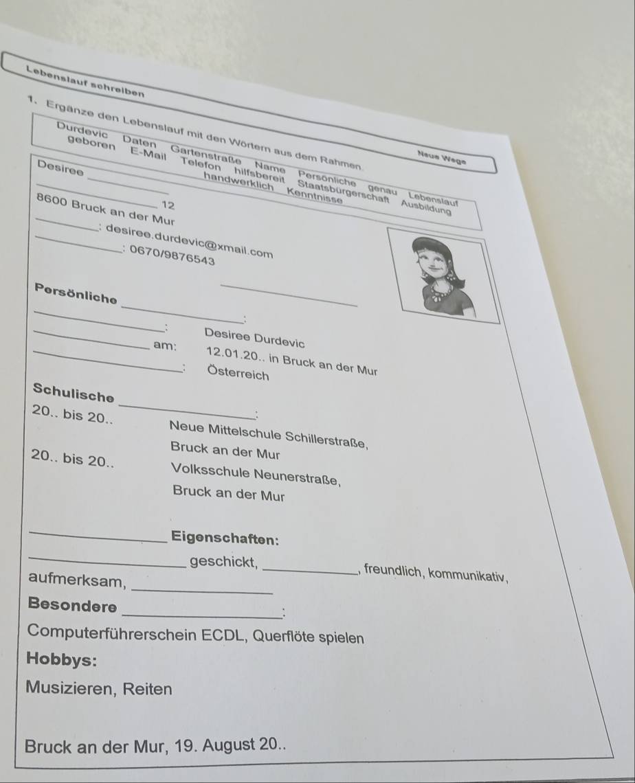 Lebenslauf schreiben 
1. Ergänze den Lebenslauf mit den Wörtern aus dem Rahmen 
Neus Wege 
_Durdevic' Daten Gartenstraße Name Persönliche genau Lebenslau 
Desiree 
geboren E-Mail Telefon hilfsbereit Staatsbürgerschaft Ausbildun 
handwerklich Kenntniss 
12 
_ 8600 Bruck an der Mur 
_: desiree.durdevic@xmail.com 
: 0670/9876543 
_ 
_Persönliche _; 
_: Desiree Durdevic 
_am: 12.01.20.. in Bruck an der Mur 
： Österreich 
_ 
Schulische 
: 
20.. bis 20.. Neue Mittelschule Schillerstraße, 
Bruck an der Mur 
20.. bis 20.. Volksschule Neunerstraße, 
Bruck an der Mur 
_ 
Eigenschaften: 
_ 
_ 
geschickt, _, freundlich, kommunikativ, 
aufmerksam, 
Besondere 
_: 
Computerführerschein ECDL, Querflöte spielen 
Hobbys: 
Musizieren, Reiten 
Bruck an der Mur, 19. August 20..