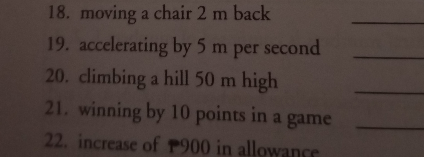 moving a chair 2 m back 
_ 
19. accelerating by 5 m per second _ 
20. climbing a hill 50 m high 
_ 
21. winning by 10 points in a game_ 
22. increase of P900 in allowance