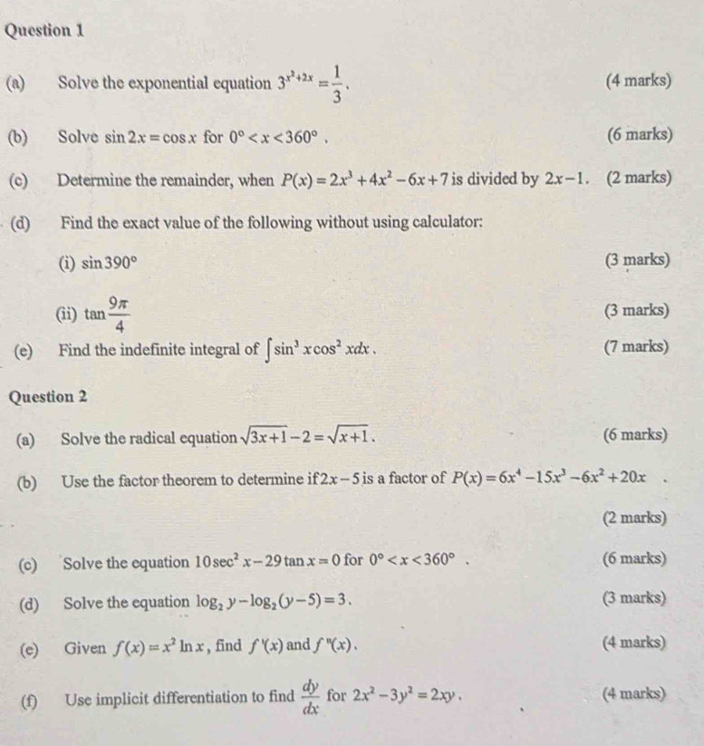 Solve the exponential equation 3^(x^2)+2x= 1/3 . (4 marks) 
(b) Solve sin 2x=cos x for 0° . (6 marks) 
(c) Determine the remainder, when P(x)=2x^3+4x^2-6x+7 is divided by 2x-1. (2 marks) 
(d) Find the exact value of the following without using calculator: 
(i) sin 390° (3 marks) 
(ii) tan  9π /4  (3 marks) 
(e) Find the indefinite integral of ∈t sin^3xcos^2xdx. (7 marks) 
Question 2 
(a) Solve the radical equation sqrt(3x+1)-2=sqrt(x+1). (6 marks) 
(b) Use the factor theorem to determine if 2x-5 is a factor of P(x)=6x^4-15x^3-6x^2+20x°
(2 marks) 
(c) Solve the equation 10sec^2x-29tan x=0 for 0° . (6 marks) 
(d) Solve the equation log _2y-log _2(y-5)=3. (3 marks) 
(e) Given f(x)=x^2ln x , find f'(x) and f''(x). (4 marks) 
(f) Use implicit differentiation to find  dy/dx  for 2x^2-3y^2=2xy, (4 marks)