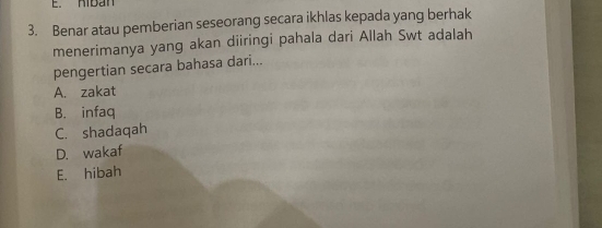 Riban
3. Benar atau pemberian seseorang secara ikhlas kepada yang berhak
menerimanya yang akan diiringi pahala dari Allah Swt adalah
pengertian secara bahasa dari...
A. zakat
B. infaq
C. shadaqah
D. wakaf
E. hibah