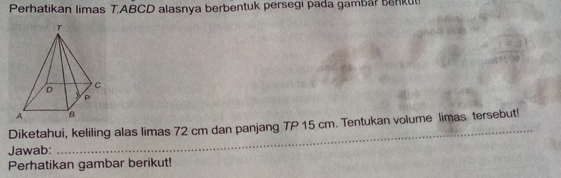 Perhatikan limas T. ABCD alasnya berbentuk persegı pada gambar benkut! 
Diketahui, keliling alas limas 72 cm dan panjang TP 15 cm. Tentukan volume limas tersebut! 
Jawab: 
_ 
Perhatikan gambar berikut!