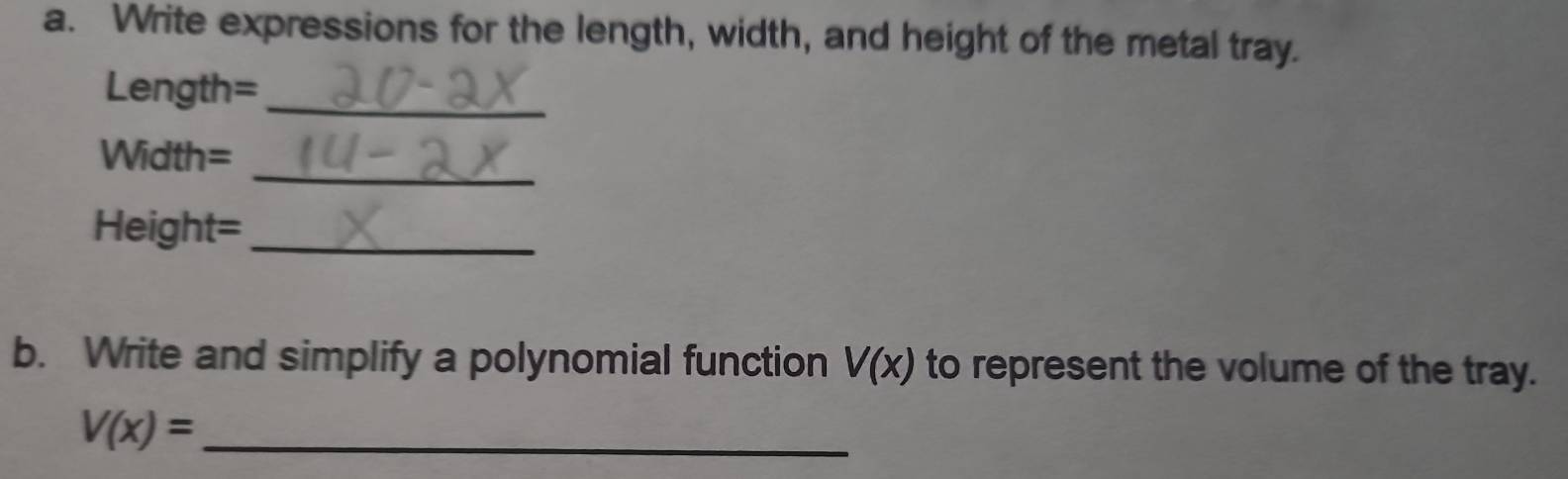 Write expressions for the length, width, and height of the metal tray.
Length= _ 
_
Width=
Height=_ 
b. Write and simplify a polynomial function V(x) to represent the volume of the tray.
V(x)= _