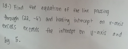 ) Find the equation of the line passing 
through (22,-6) and having intucept on x-axis 
excess exceeds the interept on y-axis and 
by 5.