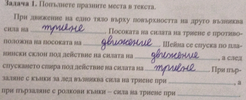 Залача 1. Попьлнете празните местав текста. 
При движение на едно тало вьрху повьрхността на друго вьзниква 
cи/a Ha _. Посоката на силаτа на триене е проτиво- 
Полона на посоката на _Ⅲейна се епуска по π』а- 
нински склон πол действие на силата на _, a слел 
спускането слира Πол действие на силата на_ Πри пьр- 
заляне с кьнки за лед възниква сила на триене при_ 
, a 
при Ιьрзаляне с ролкови кьики - сила на триене при_