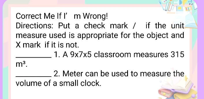 Correct Me If I’m Wrong! 
Directions: Put a check mark / if the unit 
measure used is appropriate for the object and 
X mark if it is not. 
_1. A 9* 7* 5 classroom measures 315
m^3. 
_2. Meter can be used to measure the 
volume of a small clock.