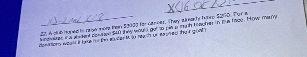 A club hoped to raise more than $3000 for cancer. They already have $250. For a 
fundraiser, if a student donated $40 they would get to pie a math teacher in the face. How many 
donations would it take for the students to reach or exceed their goal?