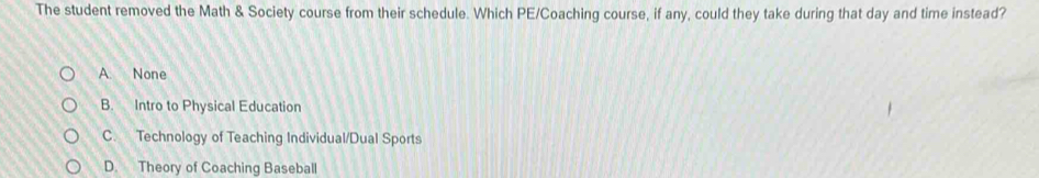 The student removed the Math & Society course from their schedule. Which PE/Coaching course, if any, could they take during that day and time instead?
A. None
B. Intro to Physical Education
C. Technology of Teaching Individual/Dual Sports
D. Theory of Coaching Baseball