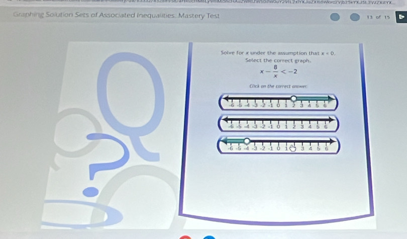 HM1y9n5h2HXu2Wil12W50dW0uY29IL2xiYXJuZXI1dWkvc2Vjb25kYXJ5L3VzZX11YX
Graphing Solution Sets of Associated Inequalities. Mastery Test 13 of 15 D
Solve for x under the assumption that x<0</tex>. 
Select the correct graph.
x- 8/x 
Click on the correct answer