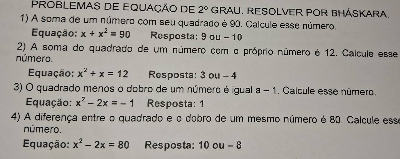 PROBLEMAS DE EQUAÇÃO DE 2° GRAU. RESOLVER POR BHÁSKARA. 
1) A soma de um número com seu quadrado é 90. Calcule esse número. 
Equação: x+x^2=90 Resposta: 9 ou - 10
2) A soma do quadrado de um número com o próprio número é 12. Calcule esse 
número. 
Equação: x^2+x=12 Resposta: 3 ou - 4
3) O quadrado menos o dobro de um número é igual a - 1. Calcule esse número. 
Equação: x^2-2x=-1 Resposta: 1
4) A diferença entre o quadrado e o dobro de um mesmo número é 80. Calcule esse 
número. 
Equação: x^2-2x=80 Resposta: 10 ou - 8