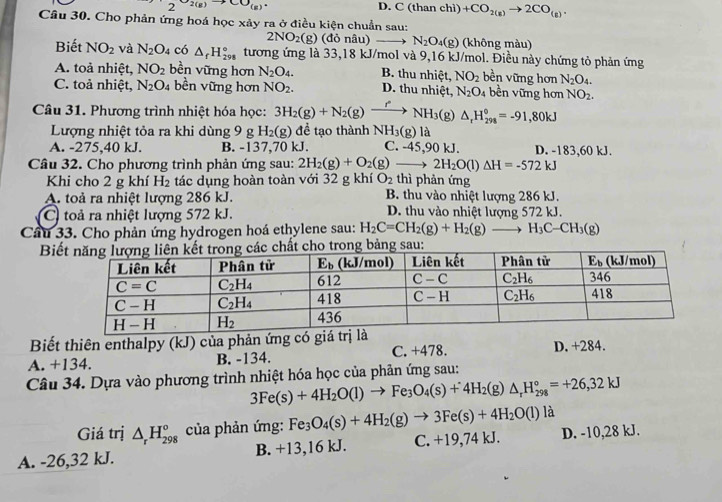 S_(g)to CO_(g) an chì +CO_2(g)to 2CO_(g).
D. C(th
Câu 30. Cho phản ứng hoá học xảy ra ở điều kiện chuẩn sau:
2NO_2(g)(dor nâu) ` N_2O_4(g) (không màu)
Biết NO_2 và N_2O_4 có △ _fH_(298)° tương ứng là 33,18 kJ/mol và 9,16 kJ/mol. Điều này chứng tỏ phản ứng
A. toả nhiệt, NO_2 bền vững hơn N_2O_4. B. thu nhiệt, NO_2 bền vững hơn N_2O_4.
C. toả nhiệt, N_2O_4 bền vững hơn NO_2. D. thu nhiệt, N_2O_4 bền vững hơn NO_2.
Câu 31. Phương trình nhiệt hóa học: 3H_2(g)+N_2(g) to NH_3(g)△ _rH_(298)°=-91,80kJ
Lượng nhiệt tỏa ra khi dùng 9 g H_2(g) để tạo thành NH_3(g) là
A. -275,40 kJ. B. -137,70 kJ. C. -45,90 kJ. D. -183,60 kJ.
Câu 32. Cho phương trình phản ứng sau: 2H_2(g)+O_2(g)to 2H_2O(l)△ H=-572kJ thì phản ứng
Khi cho 2 g khí H_2 tác dụng hoàn toàn với 32 g khí O_2
A. toả ra nhiệt lượng 286 kJ. B. thu vào nhiệt lượng 286 kJ.
C toả ra nhiệt lượng 572 kJ. D. thu vào nhiệt lượng 572 kJ.
Câu 33. Cho phản ứng hydrogen hoá ethylene sau: H_2C=CH_2(g)+H_2(g)to H_3C-CH_3(g)
Bio trong bảng sau:
Biết thiên enthalpy (kJ) của phản ứng có giá trị là
A. +134. B. -134. C. +478. D. +284.
Câu 34. Dựa vào phương trình nhiệt hóa học của phản ứng sau:
3Fe(s)+4H_2O(l)to Fe_3O_4(s)+4H_2(g)△ _rH_(298)°=+26,32kJ
Giá trị △ _rH_(298)^o của phản ứng: Fe_3O_4(s)+4H_2(g)to 3Fe(s)+4H_2O(l) là
A. -26,32 kJ. B. +13,16 kJ. C. +19,74 kJ. D. -10,28 kJ.