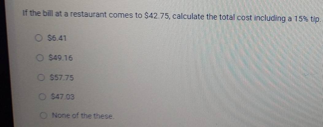 If the bill at a restaurant comes to $42.75, calculate the total cost including a 15% tip
$6.41
$49.16
$57.75
$47.03
None of the these.