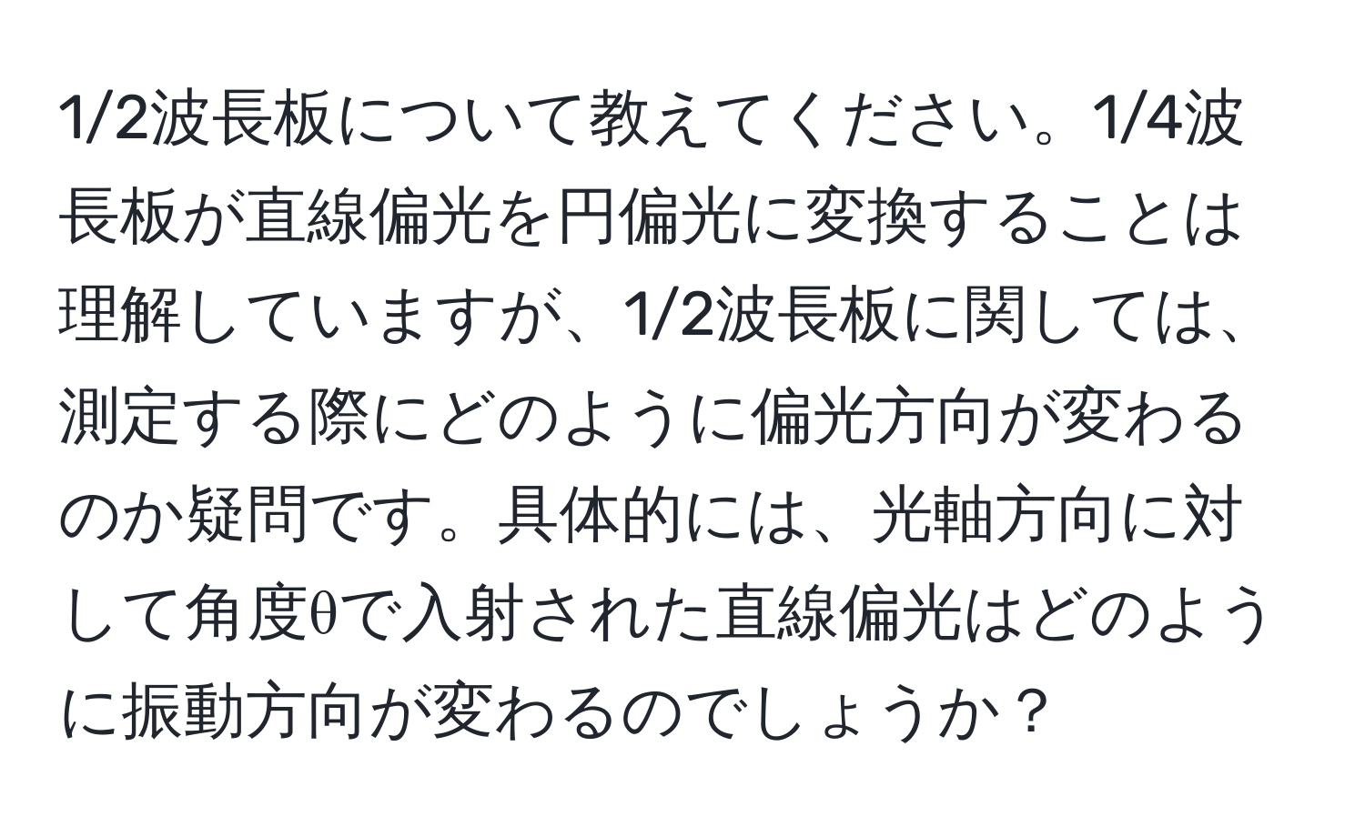 1/2波長板について教えてください。1/4波長板が直線偏光を円偏光に変換することは理解していますが、1/2波長板に関しては、測定する際にどのように偏光方向が変わるのか疑問です。具体的には、光軸方向に対して角度θで入射された直線偏光はどのように振動方向が変わるのでしょうか？