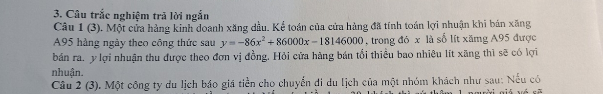 Câu trắc nghiệm trã lời ngắn 
Câu 1 (3). Một cửa hàng kinh doanh xăng dầu. Kế toán của cửa hàng đã tính toán lợi nhuận khi bán xăng
A95 hàng ngày theo công thức sau y=-86x^2+86000x-18146000 , trong đó x là số lít xămg A95 được 
bán ra. y lợi nhuận thu được theo đơn vị đồng. Hỏi cửa hàng bán tối thiểu bao nhiêu lít xăng thì sẽ có lợi 
nhuận. 
Câu 2(3 0. Một công ty du lịch báo giá tiền cho chuyến đi du lịch của một nhóm khách như sau: Nếu có 
aời giá vé sẽ